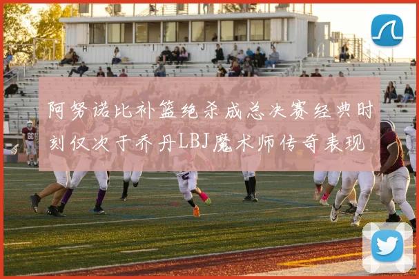 阿努诺比补篮绝杀成总决赛经典时刻仅次于乔丹LBJ魔术师传奇表现