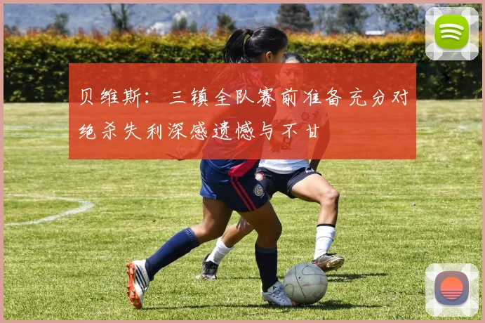 贝维斯：三镇全队赛前准备充分对绝杀失利深感遗憾与不甘