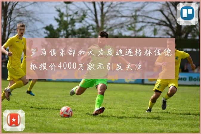 罗马俱乐部加大力度追逐格林伍德拟报价4000万欧元引发关注