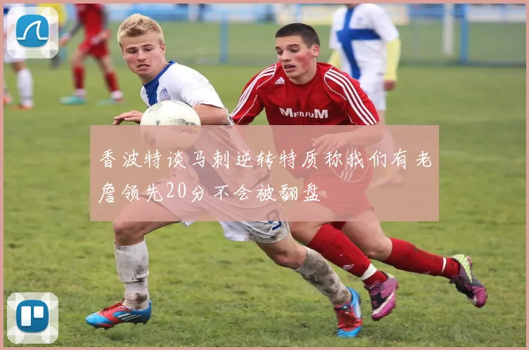 香波特谈马刺逆转特质称我们有老詹领先20分不会被翻盘