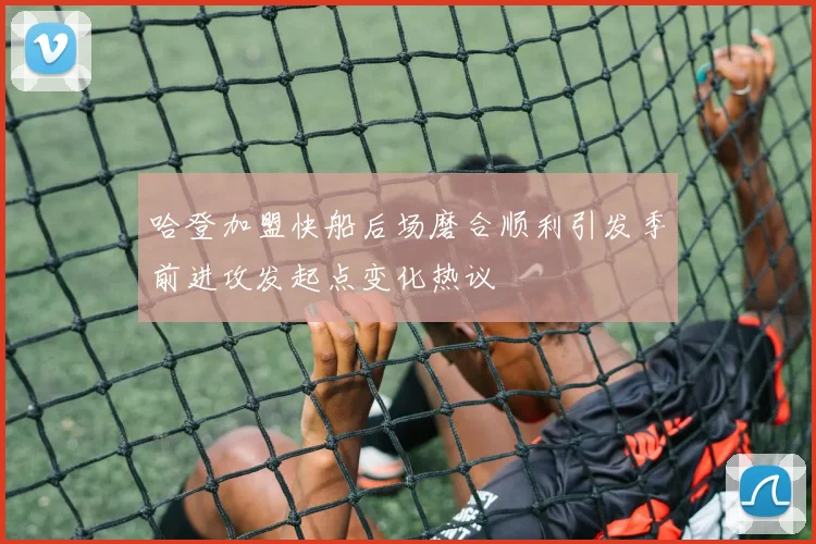 哈登加盟快船后场磨合顺利引发季前进攻发起点变化热议