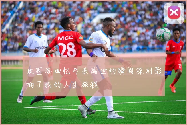 坎塞洛回忆母亲离世的瞬间深刻影响了我的人生旅程