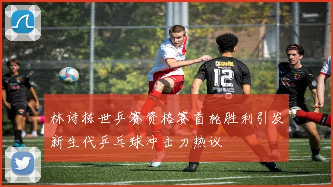 林诗栋世乒赛资格赛首轮胜利引发新生代乒乓球冲击力热议