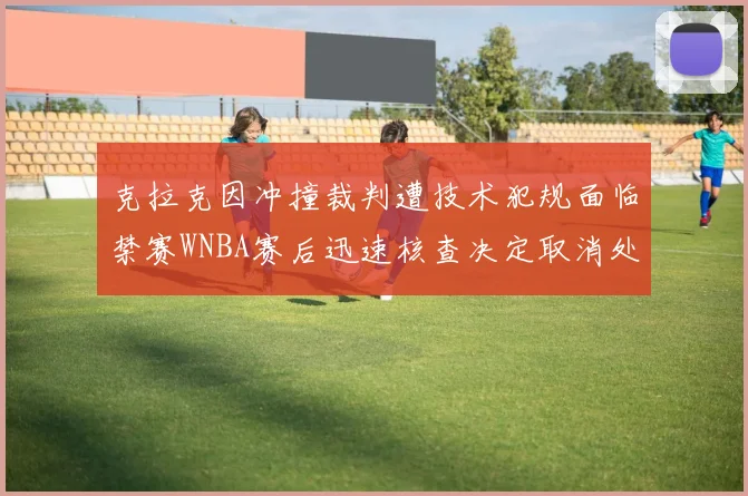 克拉克因冲撞裁判遭技术犯规面临禁赛WNBA赛后迅速核查决定取消处罚