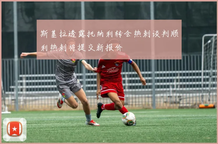斯基拉透露托纳利转会热刺谈判顺利热刺将提交新报价