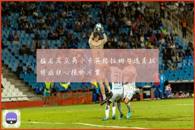 猛龙若交易小卡英格拉姆与选秀权将成核心报价方案