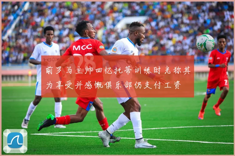 前罗马主帅回忆托蒂训练时光称其为享受并感慨俱乐部仍支付工资